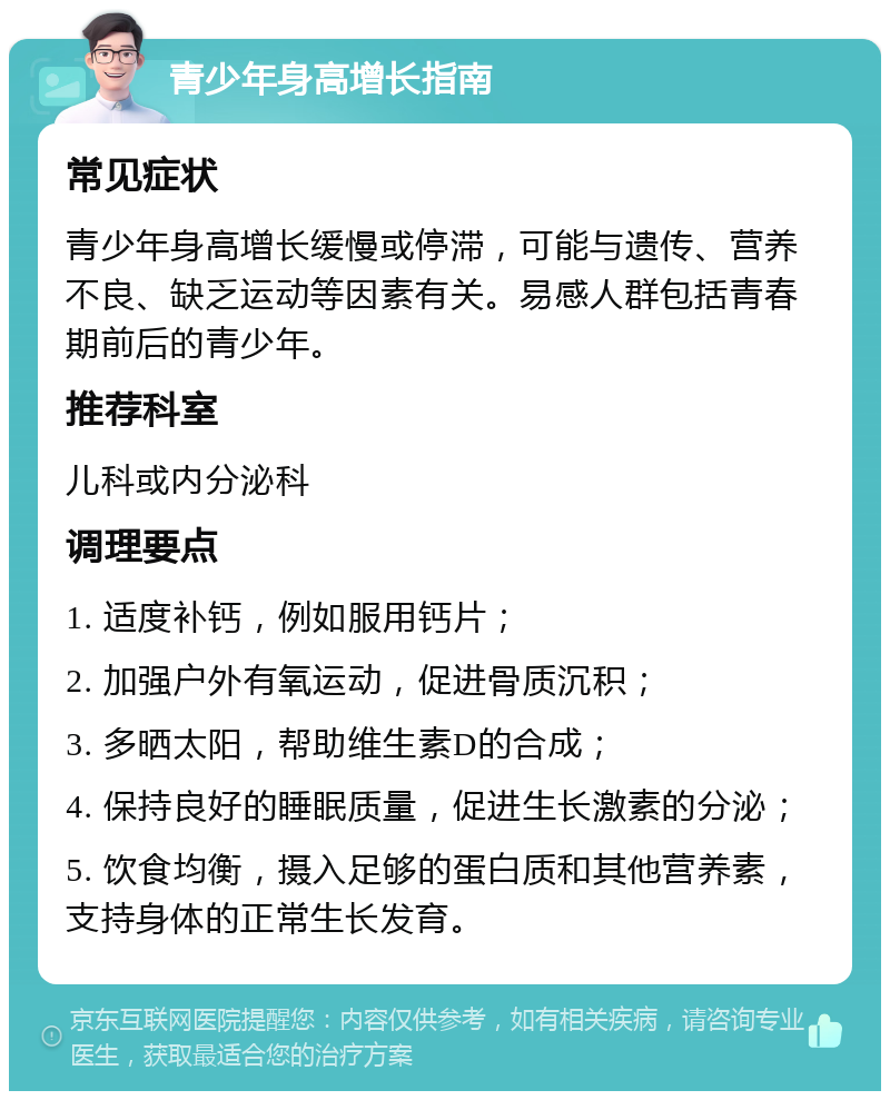 青少年身高增长指南 常见症状 青少年身高增长缓慢或停滞，可能与遗传、营养不良、缺乏运动等因素有关。易感人群包括青春期前后的青少年。 推荐科室 儿科或内分泌科 调理要点 1. 适度补钙，例如服用钙片； 2. 加强户外有氧运动，促进骨质沉积； 3. 多晒太阳，帮助维生素D的合成； 4. 保持良好的睡眠质量，促进生长激素的分泌； 5. 饮食均衡，摄入足够的蛋白质和其他营养素，支持身体的正常生长发育。