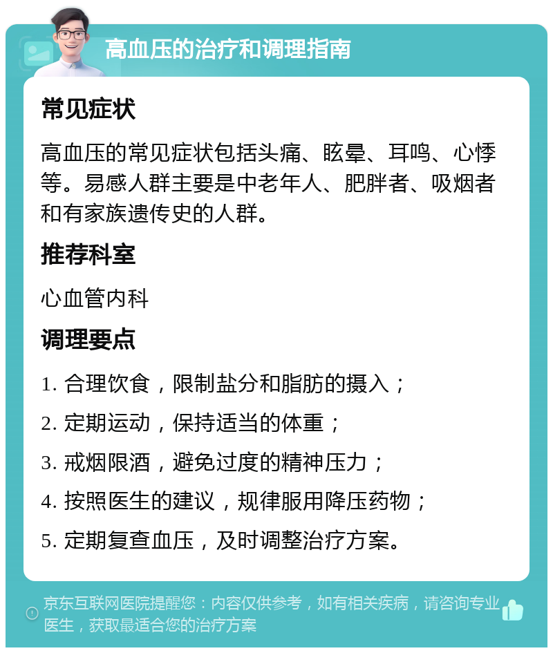 高血压的治疗和调理指南 常见症状 高血压的常见症状包括头痛、眩晕、耳鸣、心悸等。易感人群主要是中老年人、肥胖者、吸烟者和有家族遗传史的人群。 推荐科室 心血管内科 调理要点 1. 合理饮食，限制盐分和脂肪的摄入； 2. 定期运动，保持适当的体重； 3. 戒烟限酒，避免过度的精神压力； 4. 按照医生的建议，规律服用降压药物； 5. 定期复查血压，及时调整治疗方案。