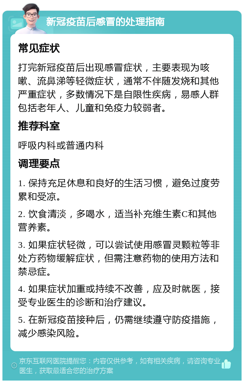 新冠疫苗后感冒的处理指南 常见症状 打完新冠疫苗后出现感冒症状，主要表现为咳嗽、流鼻涕等轻微症状，通常不伴随发烧和其他严重症状，多数情况下是自限性疾病，易感人群包括老年人、儿童和免疫力较弱者。 推荐科室 呼吸内科或普通内科 调理要点 1. 保持充足休息和良好的生活习惯，避免过度劳累和受凉。 2. 饮食清淡，多喝水，适当补充维生素C和其他营养素。 3. 如果症状轻微，可以尝试使用感冒灵颗粒等非处方药物缓解症状，但需注意药物的使用方法和禁忌症。 4. 如果症状加重或持续不改善，应及时就医，接受专业医生的诊断和治疗建议。 5. 在新冠疫苗接种后，仍需继续遵守防疫措施，减少感染风险。