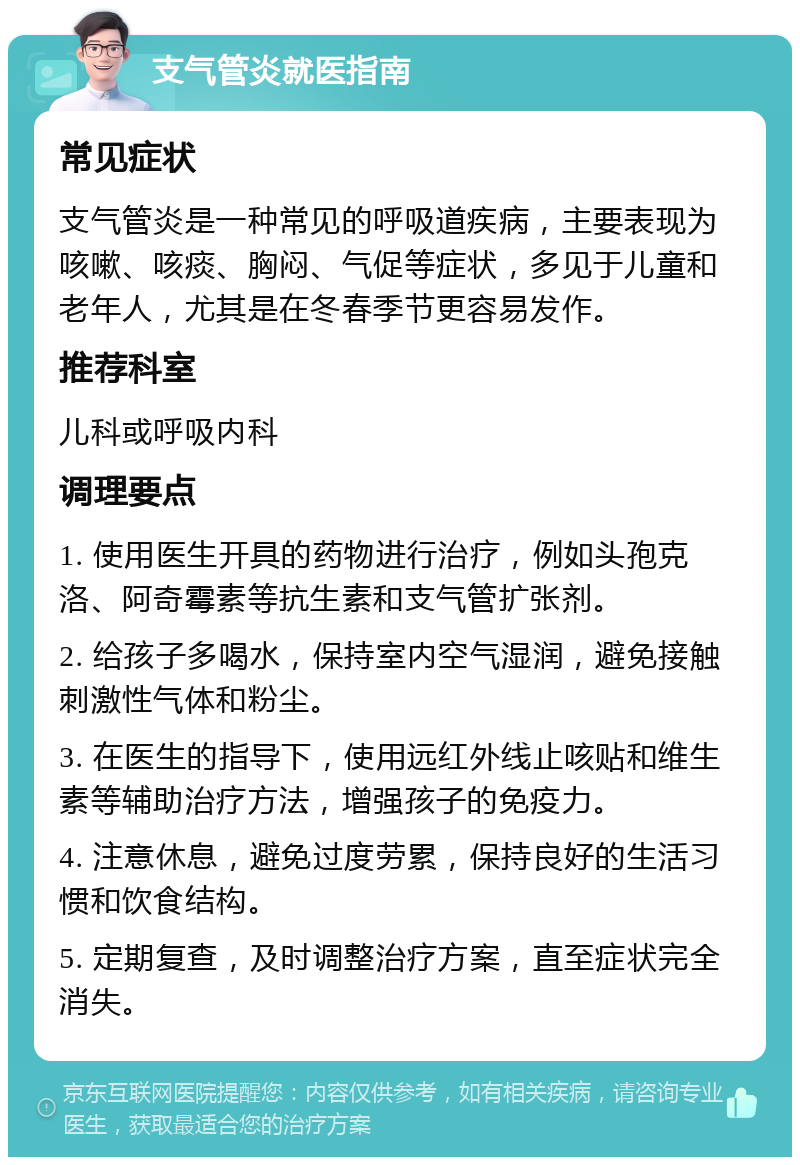 支气管炎就医指南 常见症状 支气管炎是一种常见的呼吸道疾病，主要表现为咳嗽、咳痰、胸闷、气促等症状，多见于儿童和老年人，尤其是在冬春季节更容易发作。 推荐科室 儿科或呼吸内科 调理要点 1. 使用医生开具的药物进行治疗，例如头孢克洛、阿奇霉素等抗生素和支气管扩张剂。 2. 给孩子多喝水，保持室内空气湿润，避免接触刺激性气体和粉尘。 3. 在医生的指导下，使用远红外线止咳贴和维生素等辅助治疗方法，增强孩子的免疫力。 4. 注意休息，避免过度劳累，保持良好的生活习惯和饮食结构。 5. 定期复查，及时调整治疗方案，直至症状完全消失。