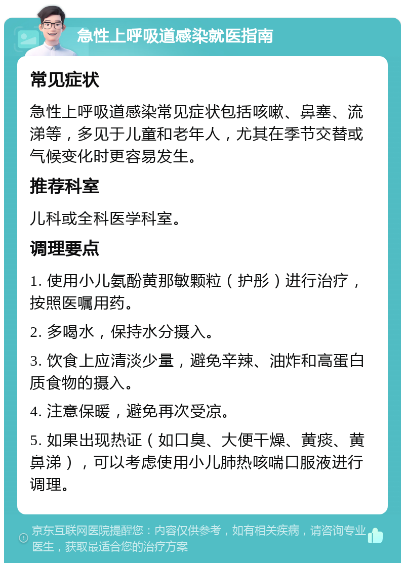 急性上呼吸道感染就医指南 常见症状 急性上呼吸道感染常见症状包括咳嗽、鼻塞、流涕等，多见于儿童和老年人，尤其在季节交替或气候变化时更容易发生。 推荐科室 儿科或全科医学科室。 调理要点 1. 使用小儿氨酚黄那敏颗粒（护彤）进行治疗，按照医嘱用药。 2. 多喝水，保持水分摄入。 3. 饮食上应清淡少量，避免辛辣、油炸和高蛋白质食物的摄入。 4. 注意保暖，避免再次受凉。 5. 如果出现热证（如口臭、大便干燥、黄痰、黄鼻涕），可以考虑使用小儿肺热咳喘口服液进行调理。