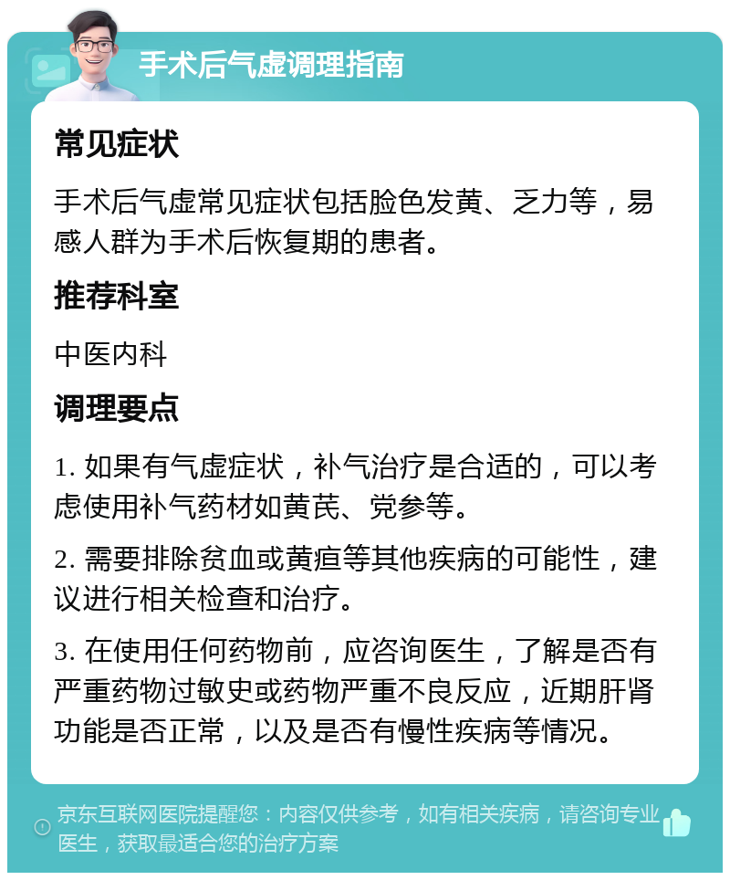 手术后气虚调理指南 常见症状 手术后气虚常见症状包括脸色发黄、乏力等，易感人群为手术后恢复期的患者。 推荐科室 中医内科 调理要点 1. 如果有气虚症状，补气治疗是合适的，可以考虑使用补气药材如黄芪、党参等。 2. 需要排除贫血或黄疸等其他疾病的可能性，建议进行相关检查和治疗。 3. 在使用任何药物前，应咨询医生，了解是否有严重药物过敏史或药物严重不良反应，近期肝肾功能是否正常，以及是否有慢性疾病等情况。