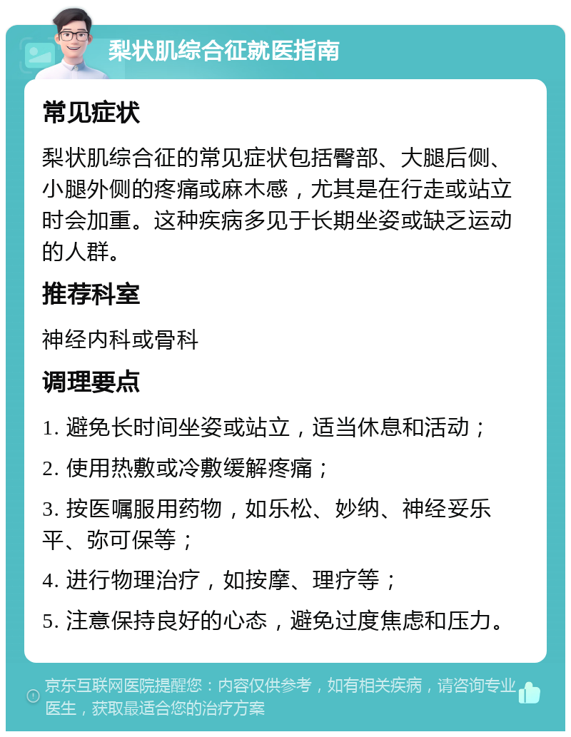 梨状肌综合征就医指南 常见症状 梨状肌综合征的常见症状包括臀部、大腿后侧、小腿外侧的疼痛或麻木感，尤其是在行走或站立时会加重。这种疾病多见于长期坐姿或缺乏运动的人群。 推荐科室 神经内科或骨科 调理要点 1. 避免长时间坐姿或站立，适当休息和活动； 2. 使用热敷或冷敷缓解疼痛； 3. 按医嘱服用药物，如乐松、妙纳、神经妥乐平、弥可保等； 4. 进行物理治疗，如按摩、理疗等； 5. 注意保持良好的心态，避免过度焦虑和压力。