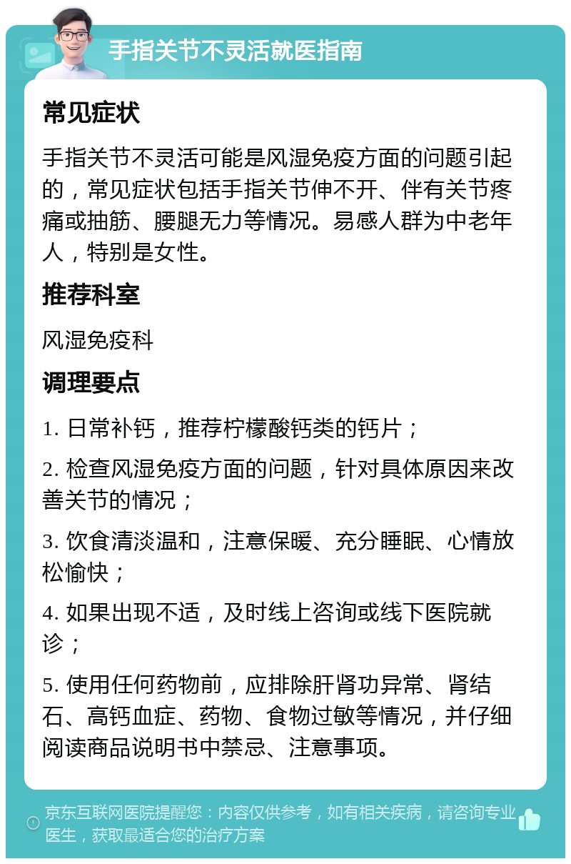 手指关节不灵活就医指南 常见症状 手指关节不灵活可能是风湿免疫方面的问题引起的，常见症状包括手指关节伸不开、伴有关节疼痛或抽筋、腰腿无力等情况。易感人群为中老年人，特别是女性。 推荐科室 风湿免疫科 调理要点 1. 日常补钙，推荐柠檬酸钙类的钙片； 2. 检查风湿免疫方面的问题，针对具体原因来改善关节的情况； 3. 饮食清淡温和，注意保暖、充分睡眠、心情放松愉快； 4. 如果出现不适，及时线上咨询或线下医院就诊； 5. 使用任何药物前，应排除肝肾功异常、肾结石、高钙血症、药物、食物过敏等情况，并仔细阅读商品说明书中禁忌、注意事项。