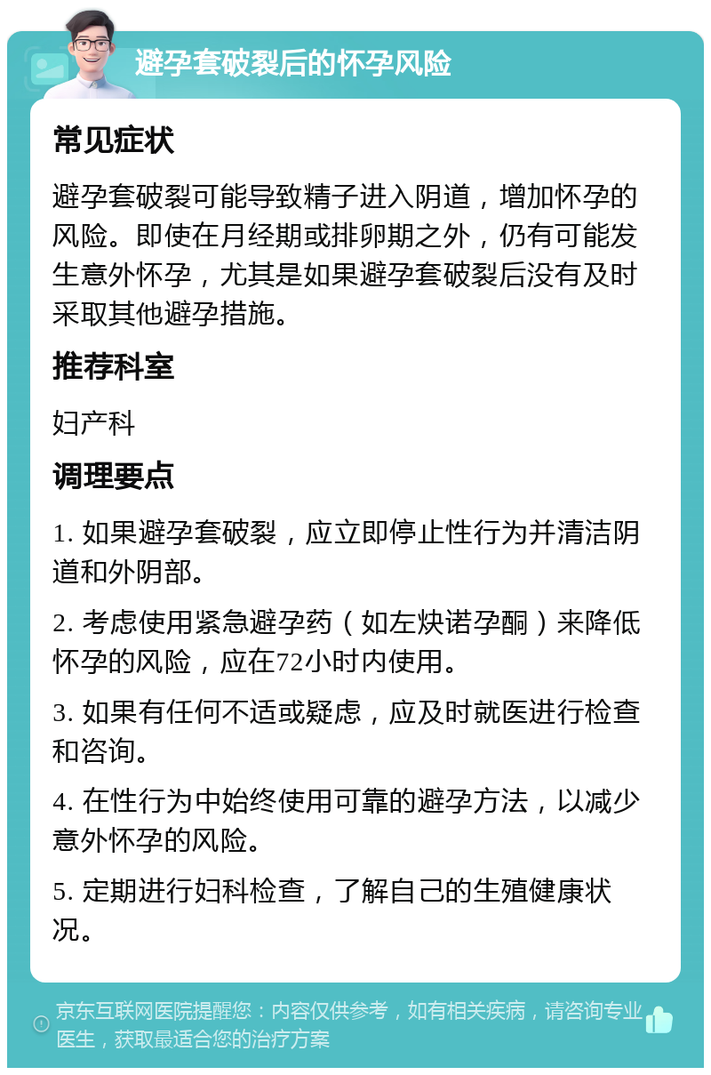 避孕套破裂后的怀孕风险 常见症状 避孕套破裂可能导致精子进入阴道，增加怀孕的风险。即使在月经期或排卵期之外，仍有可能发生意外怀孕，尤其是如果避孕套破裂后没有及时采取其他避孕措施。 推荐科室 妇产科 调理要点 1. 如果避孕套破裂，应立即停止性行为并清洁阴道和外阴部。 2. 考虑使用紧急避孕药（如左炔诺孕酮）来降低怀孕的风险，应在72小时内使用。 3. 如果有任何不适或疑虑，应及时就医进行检查和咨询。 4. 在性行为中始终使用可靠的避孕方法，以减少意外怀孕的风险。 5. 定期进行妇科检查，了解自己的生殖健康状况。