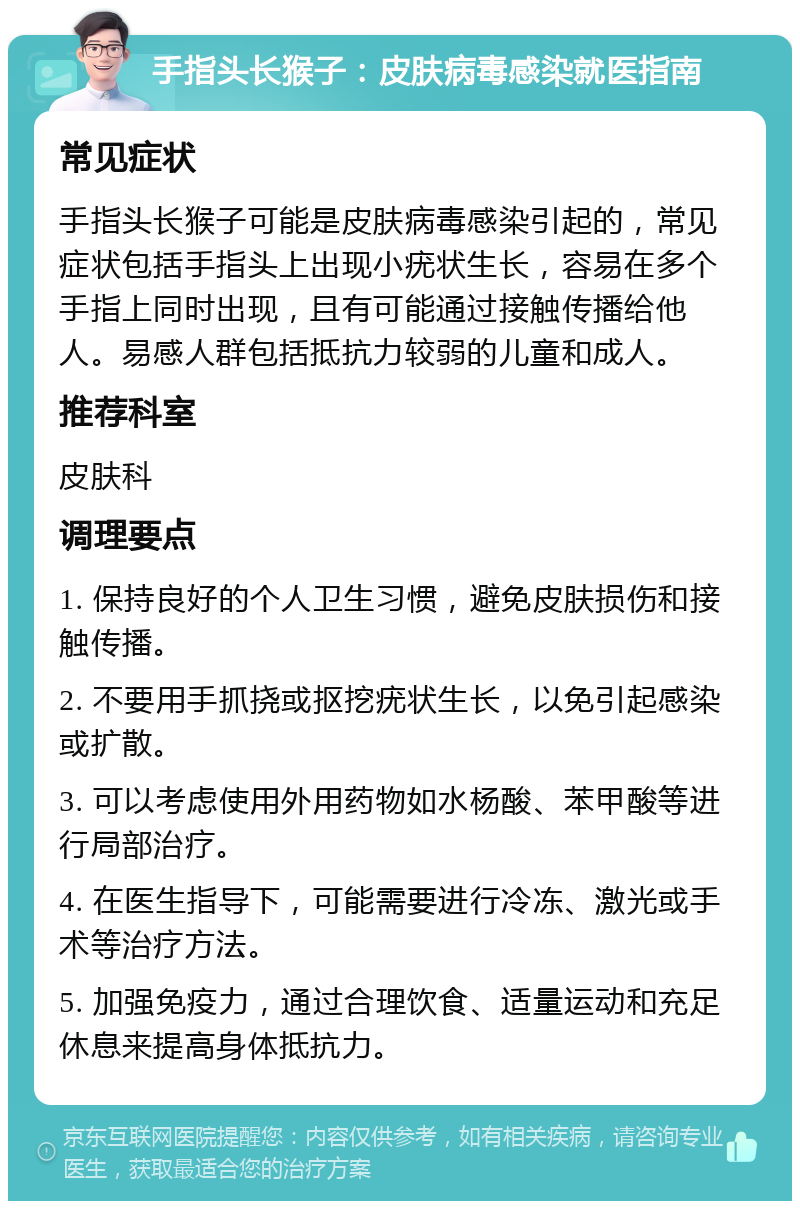 手指头长猴子：皮肤病毒感染就医指南 常见症状 手指头长猴子可能是皮肤病毒感染引起的，常见症状包括手指头上出现小疣状生长，容易在多个手指上同时出现，且有可能通过接触传播给他人。易感人群包括抵抗力较弱的儿童和成人。 推荐科室 皮肤科 调理要点 1. 保持良好的个人卫生习惯，避免皮肤损伤和接触传播。 2. 不要用手抓挠或抠挖疣状生长，以免引起感染或扩散。 3. 可以考虑使用外用药物如水杨酸、苯甲酸等进行局部治疗。 4. 在医生指导下，可能需要进行冷冻、激光或手术等治疗方法。 5. 加强免疫力，通过合理饮食、适量运动和充足休息来提高身体抵抗力。