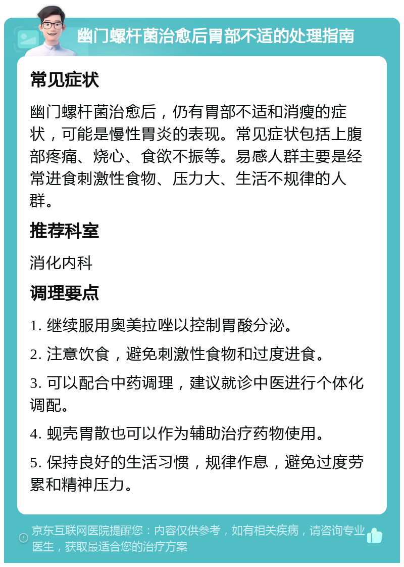 幽门螺杆菌治愈后胃部不适的处理指南 常见症状 幽门螺杆菌治愈后，仍有胃部不适和消瘦的症状，可能是慢性胃炎的表现。常见症状包括上腹部疼痛、烧心、食欲不振等。易感人群主要是经常进食刺激性食物、压力大、生活不规律的人群。 推荐科室 消化内科 调理要点 1. 继续服用奥美拉唑以控制胃酸分泌。 2. 注意饮食，避免刺激性食物和过度进食。 3. 可以配合中药调理，建议就诊中医进行个体化调配。 4. 蚬壳胃散也可以作为辅助治疗药物使用。 5. 保持良好的生活习惯，规律作息，避免过度劳累和精神压力。