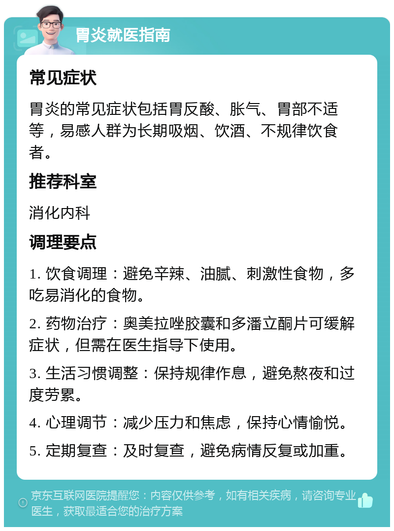 胃炎就医指南 常见症状 胃炎的常见症状包括胃反酸、胀气、胃部不适等，易感人群为长期吸烟、饮酒、不规律饮食者。 推荐科室 消化内科 调理要点 1. 饮食调理：避免辛辣、油腻、刺激性食物，多吃易消化的食物。 2. 药物治疗：奥美拉唑胶囊和多潘立酮片可缓解症状，但需在医生指导下使用。 3. 生活习惯调整：保持规律作息，避免熬夜和过度劳累。 4. 心理调节：减少压力和焦虑，保持心情愉悦。 5. 定期复查：及时复查，避免病情反复或加重。