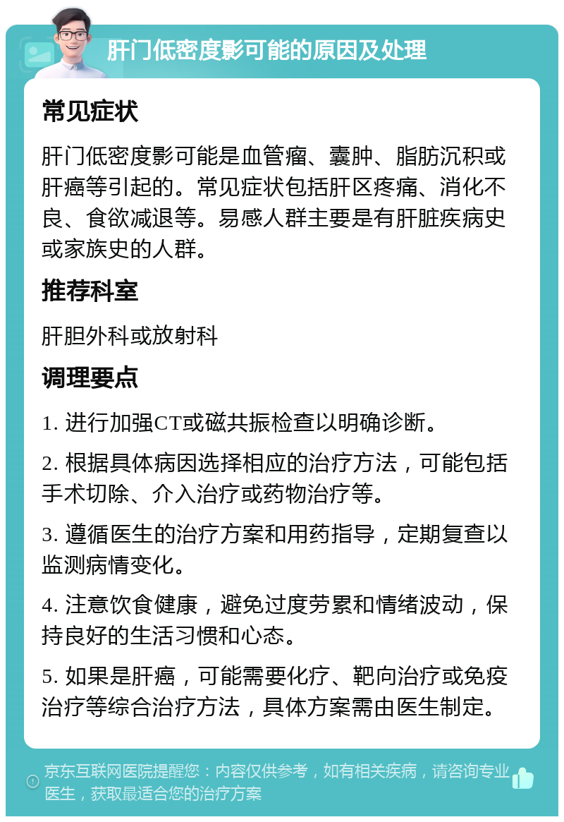 肝门低密度影可能的原因及处理 常见症状 肝门低密度影可能是血管瘤、囊肿、脂肪沉积或肝癌等引起的。常见症状包括肝区疼痛、消化不良、食欲减退等。易感人群主要是有肝脏疾病史或家族史的人群。 推荐科室 肝胆外科或放射科 调理要点 1. 进行加强CT或磁共振检查以明确诊断。 2. 根据具体病因选择相应的治疗方法，可能包括手术切除、介入治疗或药物治疗等。 3. 遵循医生的治疗方案和用药指导，定期复查以监测病情变化。 4. 注意饮食健康，避免过度劳累和情绪波动，保持良好的生活习惯和心态。 5. 如果是肝癌，可能需要化疗、靶向治疗或免疫治疗等综合治疗方法，具体方案需由医生制定。