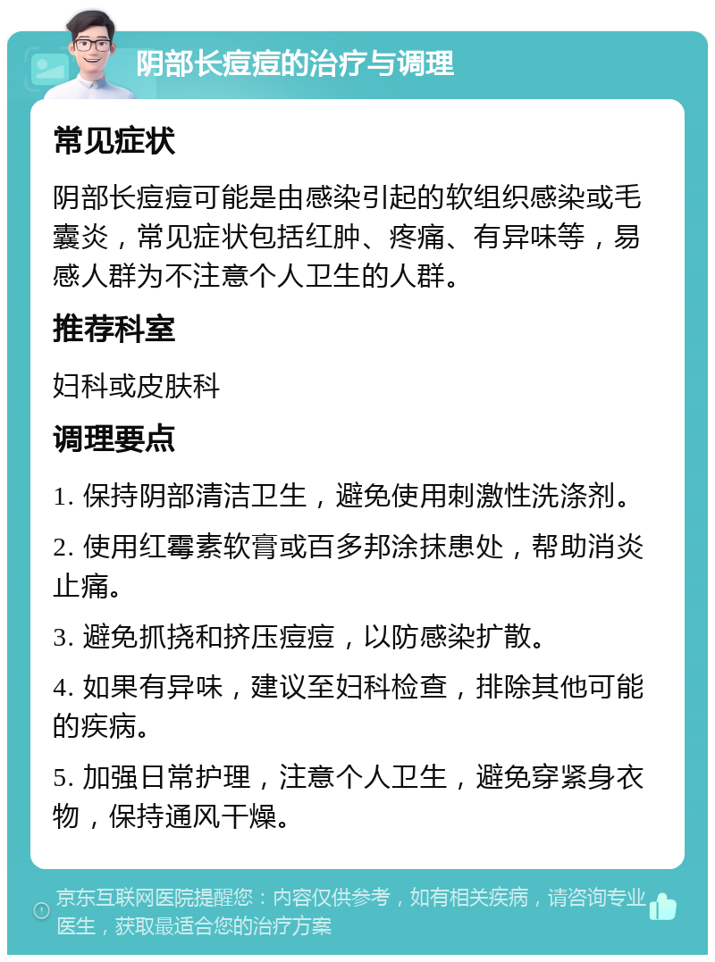 阴部长痘痘的治疗与调理 常见症状 阴部长痘痘可能是由感染引起的软组织感染或毛囊炎，常见症状包括红肿、疼痛、有异味等，易感人群为不注意个人卫生的人群。 推荐科室 妇科或皮肤科 调理要点 1. 保持阴部清洁卫生，避免使用刺激性洗涤剂。 2. 使用红霉素软膏或百多邦涂抹患处，帮助消炎止痛。 3. 避免抓挠和挤压痘痘，以防感染扩散。 4. 如果有异味，建议至妇科检查，排除其他可能的疾病。 5. 加强日常护理，注意个人卫生，避免穿紧身衣物，保持通风干燥。