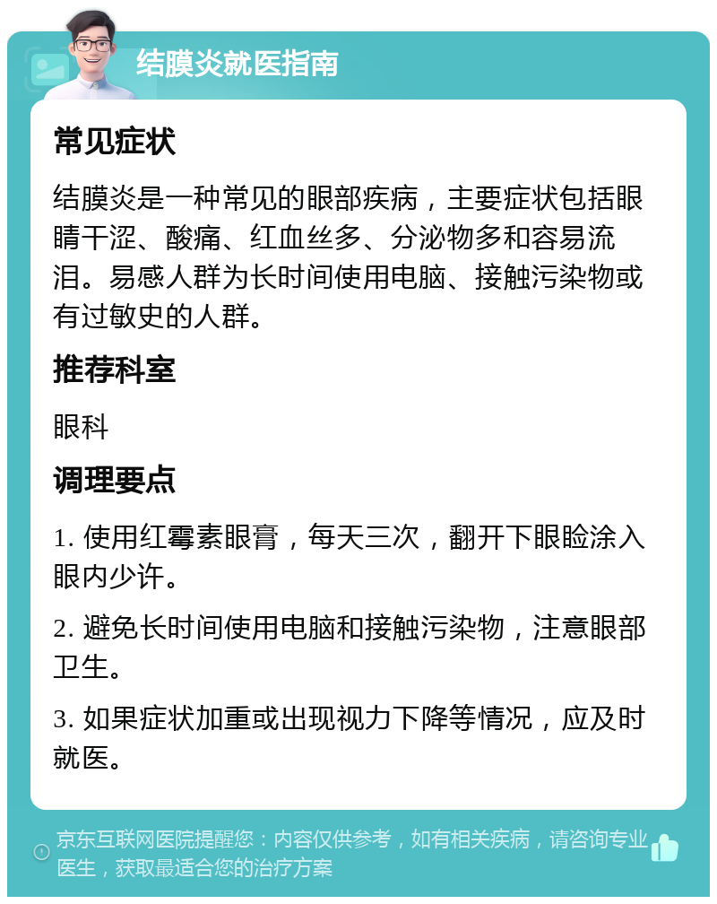 结膜炎就医指南 常见症状 结膜炎是一种常见的眼部疾病，主要症状包括眼睛干涩、酸痛、红血丝多、分泌物多和容易流泪。易感人群为长时间使用电脑、接触污染物或有过敏史的人群。 推荐科室 眼科 调理要点 1. 使用红霉素眼膏，每天三次，翻开下眼睑涂入眼内少许。 2. 避免长时间使用电脑和接触污染物，注意眼部卫生。 3. 如果症状加重或出现视力下降等情况，应及时就医。