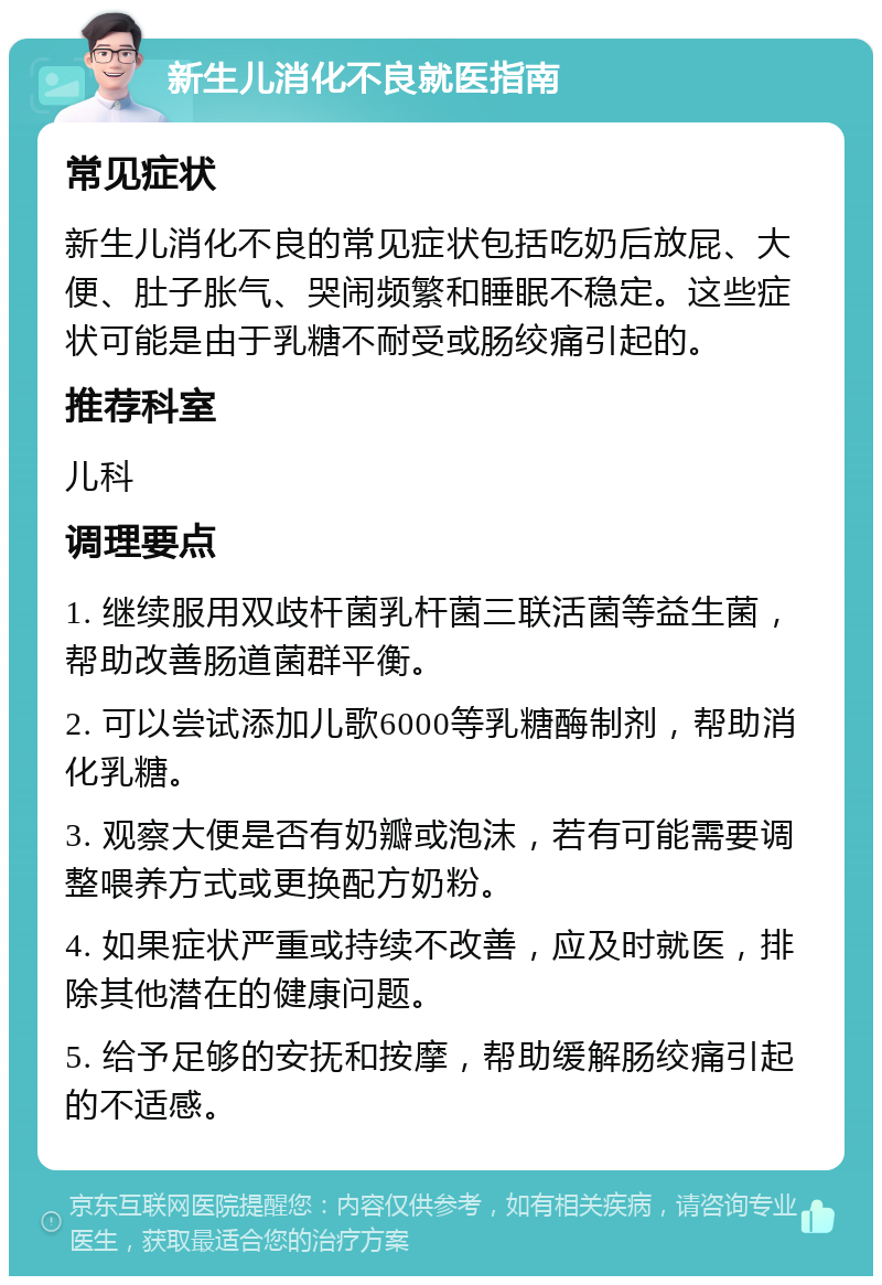 新生儿消化不良就医指南 常见症状 新生儿消化不良的常见症状包括吃奶后放屁、大便、肚子胀气、哭闹频繁和睡眠不稳定。这些症状可能是由于乳糖不耐受或肠绞痛引起的。 推荐科室 儿科 调理要点 1. 继续服用双歧杆菌乳杆菌三联活菌等益生菌，帮助改善肠道菌群平衡。 2. 可以尝试添加儿歌6000等乳糖酶制剂，帮助消化乳糖。 3. 观察大便是否有奶瓣或泡沫，若有可能需要调整喂养方式或更换配方奶粉。 4. 如果症状严重或持续不改善，应及时就医，排除其他潜在的健康问题。 5. 给予足够的安抚和按摩，帮助缓解肠绞痛引起的不适感。