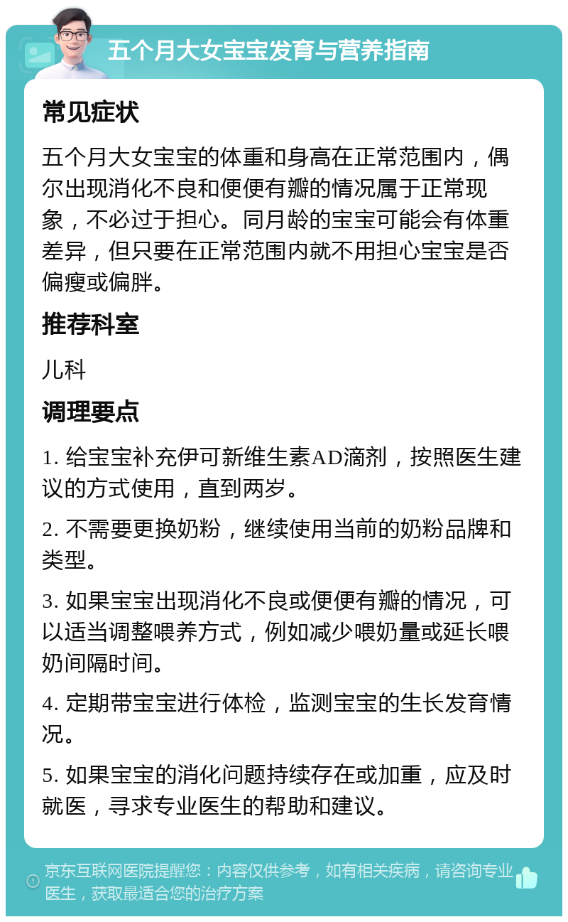 五个月大女宝宝发育与营养指南 常见症状 五个月大女宝宝的体重和身高在正常范围内，偶尔出现消化不良和便便有瓣的情况属于正常现象，不必过于担心。同月龄的宝宝可能会有体重差异，但只要在正常范围内就不用担心宝宝是否偏瘦或偏胖。 推荐科室 儿科 调理要点 1. 给宝宝补充伊可新维生素AD滴剂，按照医生建议的方式使用，直到两岁。 2. 不需要更换奶粉，继续使用当前的奶粉品牌和类型。 3. 如果宝宝出现消化不良或便便有瓣的情况，可以适当调整喂养方式，例如减少喂奶量或延长喂奶间隔时间。 4. 定期带宝宝进行体检，监测宝宝的生长发育情况。 5. 如果宝宝的消化问题持续存在或加重，应及时就医，寻求专业医生的帮助和建议。