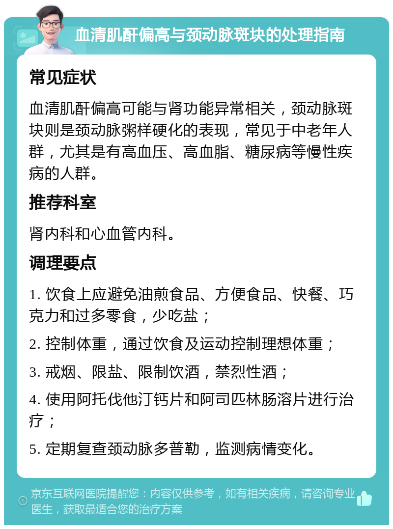 血清肌酐偏高与颈动脉斑块的处理指南 常见症状 血清肌酐偏高可能与肾功能异常相关，颈动脉斑块则是颈动脉粥样硬化的表现，常见于中老年人群，尤其是有高血压、高血脂、糖尿病等慢性疾病的人群。 推荐科室 肾内科和心血管内科。 调理要点 1. 饮食上应避免油煎食品、方便食品、快餐、巧克力和过多零食，少吃盐； 2. 控制体重，通过饮食及运动控制理想体重； 3. 戒烟、限盐、限制饮酒，禁烈性酒； 4. 使用阿托伐他汀钙片和阿司匹林肠溶片进行治疗； 5. 定期复查颈动脉多普勒，监测病情变化。