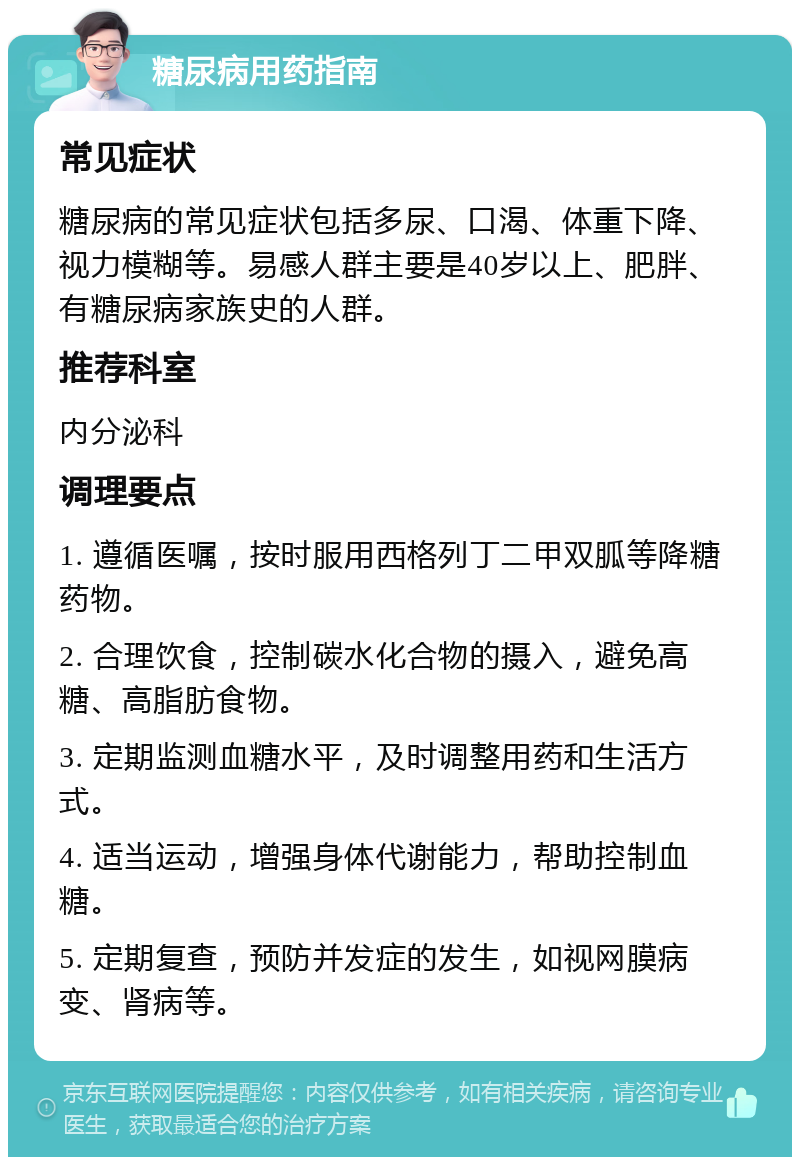 糖尿病用药指南 常见症状 糖尿病的常见症状包括多尿、口渴、体重下降、视力模糊等。易感人群主要是40岁以上、肥胖、有糖尿病家族史的人群。 推荐科室 内分泌科 调理要点 1. 遵循医嘱，按时服用西格列丁二甲双胍等降糖药物。 2. 合理饮食，控制碳水化合物的摄入，避免高糖、高脂肪食物。 3. 定期监测血糖水平，及时调整用药和生活方式。 4. 适当运动，增强身体代谢能力，帮助控制血糖。 5. 定期复查，预防并发症的发生，如视网膜病变、肾病等。