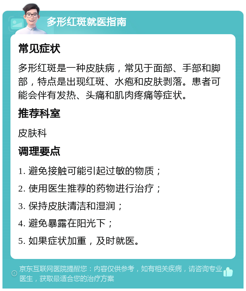 多形红斑就医指南 常见症状 多形红斑是一种皮肤病，常见于面部、手部和脚部，特点是出现红斑、水疱和皮肤剥落。患者可能会伴有发热、头痛和肌肉疼痛等症状。 推荐科室 皮肤科 调理要点 1. 避免接触可能引起过敏的物质； 2. 使用医生推荐的药物进行治疗； 3. 保持皮肤清洁和湿润； 4. 避免暴露在阳光下； 5. 如果症状加重，及时就医。