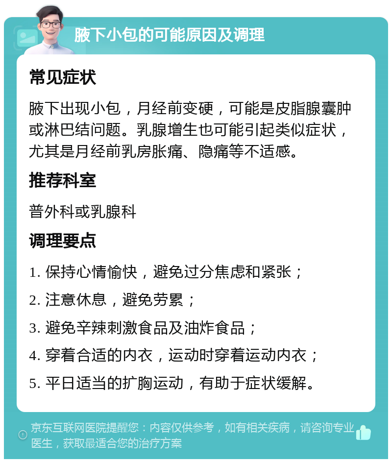 腋下小包的可能原因及调理 常见症状 腋下出现小包，月经前变硬，可能是皮脂腺囊肿或淋巴结问题。乳腺增生也可能引起类似症状，尤其是月经前乳房胀痛、隐痛等不适感。 推荐科室 普外科或乳腺科 调理要点 1. 保持心情愉快，避免过分焦虑和紧张； 2. 注意休息，避免劳累； 3. 避免辛辣刺激食品及油炸食品； 4. 穿着合适的内衣，运动时穿着运动内衣； 5. 平日适当的扩胸运动，有助于症状缓解。