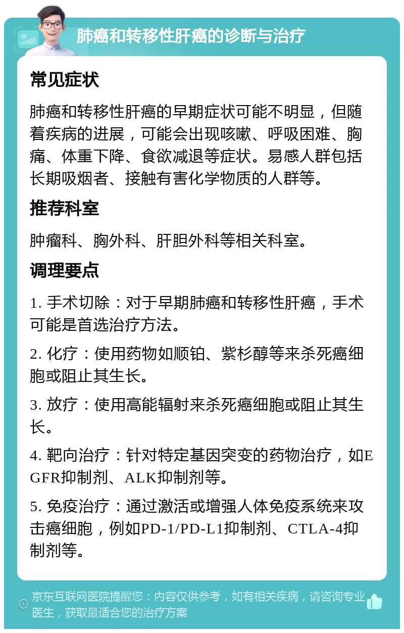 肺癌和转移性肝癌的诊断与治疗 常见症状 肺癌和转移性肝癌的早期症状可能不明显，但随着疾病的进展，可能会出现咳嗽、呼吸困难、胸痛、体重下降、食欲减退等症状。易感人群包括长期吸烟者、接触有害化学物质的人群等。 推荐科室 肿瘤科、胸外科、肝胆外科等相关科室。 调理要点 1. 手术切除：对于早期肺癌和转移性肝癌，手术可能是首选治疗方法。 2. 化疗：使用药物如顺铂、紫杉醇等来杀死癌细胞或阻止其生长。 3. 放疗：使用高能辐射来杀死癌细胞或阻止其生长。 4. 靶向治疗：针对特定基因突变的药物治疗，如EGFR抑制剂、ALK抑制剂等。 5. 免疫治疗：通过激活或增强人体免疫系统来攻击癌细胞，例如PD-1/PD-L1抑制剂、CTLA-4抑制剂等。