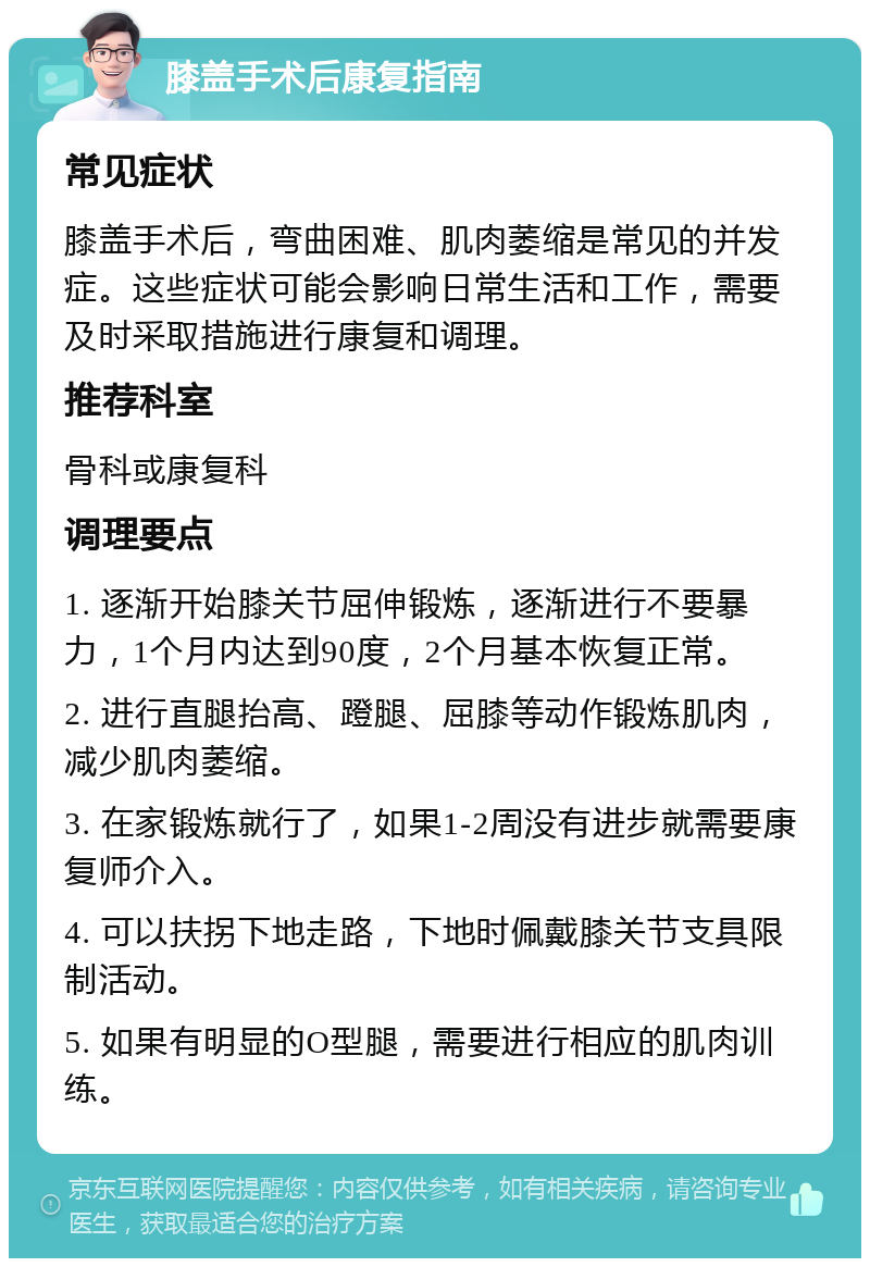 膝盖手术后康复指南 常见症状 膝盖手术后，弯曲困难、肌肉萎缩是常见的并发症。这些症状可能会影响日常生活和工作，需要及时采取措施进行康复和调理。 推荐科室 骨科或康复科 调理要点 1. 逐渐开始膝关节屈伸锻炼，逐渐进行不要暴力，1个月内达到90度，2个月基本恢复正常。 2. 进行直腿抬高、蹬腿、屈膝等动作锻炼肌肉，减少肌肉萎缩。 3. 在家锻炼就行了，如果1-2周没有进步就需要康复师介入。 4. 可以扶拐下地走路，下地时佩戴膝关节支具限制活动。 5. 如果有明显的O型腿，需要进行相应的肌肉训练。