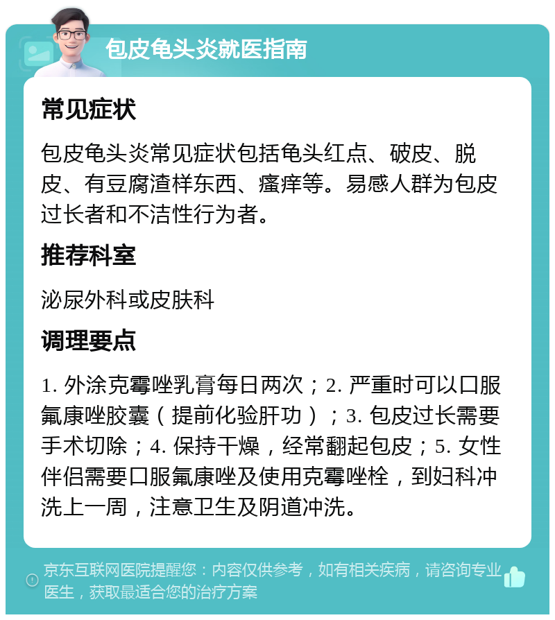 包皮龟头炎就医指南 常见症状 包皮龟头炎常见症状包括龟头红点、破皮、脱皮、有豆腐渣样东西、瘙痒等。易感人群为包皮过长者和不洁性行为者。 推荐科室 泌尿外科或皮肤科 调理要点 1. 外涂克霉唑乳膏每日两次；2. 严重时可以口服氟康唑胶囊（提前化验肝功）；3. 包皮过长需要手术切除；4. 保持干燥，经常翻起包皮；5. 女性伴侣需要口服氟康唑及使用克霉唑栓，到妇科冲洗上一周，注意卫生及阴道冲洗。