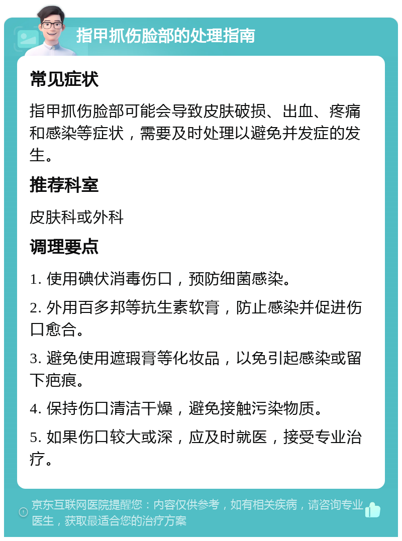 指甲抓伤脸部的处理指南 常见症状 指甲抓伤脸部可能会导致皮肤破损、出血、疼痛和感染等症状，需要及时处理以避免并发症的发生。 推荐科室 皮肤科或外科 调理要点 1. 使用碘伏消毒伤口，预防细菌感染。 2. 外用百多邦等抗生素软膏，防止感染并促进伤口愈合。 3. 避免使用遮瑕膏等化妆品，以免引起感染或留下疤痕。 4. 保持伤口清洁干燥，避免接触污染物质。 5. 如果伤口较大或深，应及时就医，接受专业治疗。