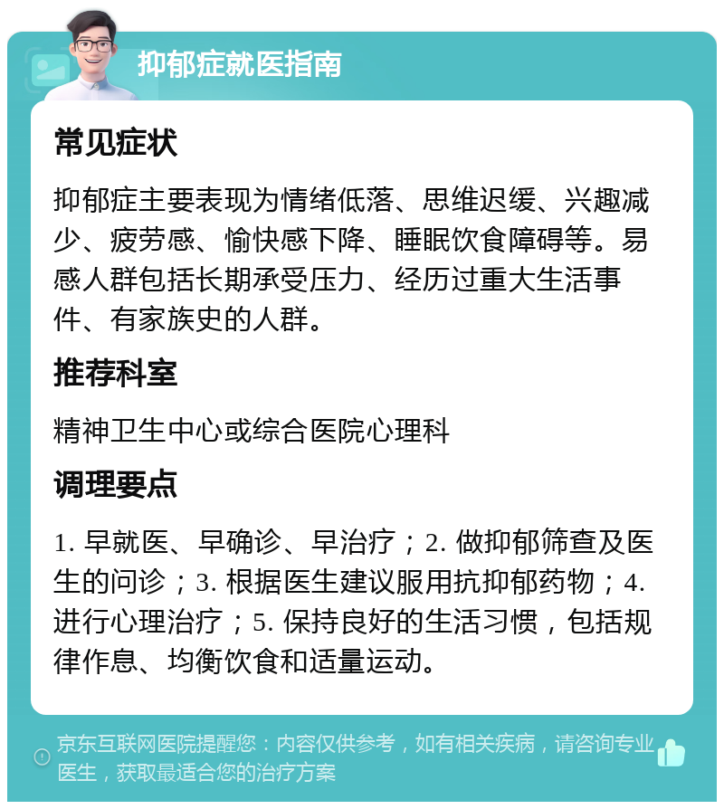 抑郁症就医指南 常见症状 抑郁症主要表现为情绪低落、思维迟缓、兴趣减少、疲劳感、愉快感下降、睡眠饮食障碍等。易感人群包括长期承受压力、经历过重大生活事件、有家族史的人群。 推荐科室 精神卫生中心或综合医院心理科 调理要点 1. 早就医、早确诊、早治疗；2. 做抑郁筛查及医生的问诊；3. 根据医生建议服用抗抑郁药物；4. 进行心理治疗；5. 保持良好的生活习惯，包括规律作息、均衡饮食和适量运动。