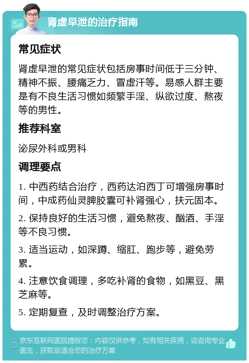 肾虚早泄的治疗指南 常见症状 肾虚早泄的常见症状包括房事时间低于三分钟、精神不振、腰痛乏力、冒虚汗等。易感人群主要是有不良生活习惯如频繁手淫、纵欲过度、熬夜等的男性。 推荐科室 泌尿外科或男科 调理要点 1. 中西药结合治疗，西药达泊西丁可增强房事时间，中成药仙灵脾胶囊可补肾强心，扶元固本。 2. 保持良好的生活习惯，避免熬夜、酗酒、手淫等不良习惯。 3. 适当运动，如深蹲、缩肛、跑步等，避免劳累。 4. 注意饮食调理，多吃补肾的食物，如黑豆、黑芝麻等。 5. 定期复查，及时调整治疗方案。