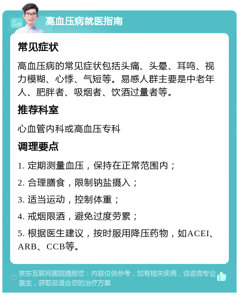 高血压病就医指南 常见症状 高血压病的常见症状包括头痛、头晕、耳鸣、视力模糊、心悸、气短等。易感人群主要是中老年人、肥胖者、吸烟者、饮酒过量者等。 推荐科室 心血管内科或高血压专科 调理要点 1. 定期测量血压，保持在正常范围内； 2. 合理膳食，限制钠盐摄入； 3. 适当运动，控制体重； 4. 戒烟限酒，避免过度劳累； 5. 根据医生建议，按时服用降压药物，如ACEI、ARB、CCB等。