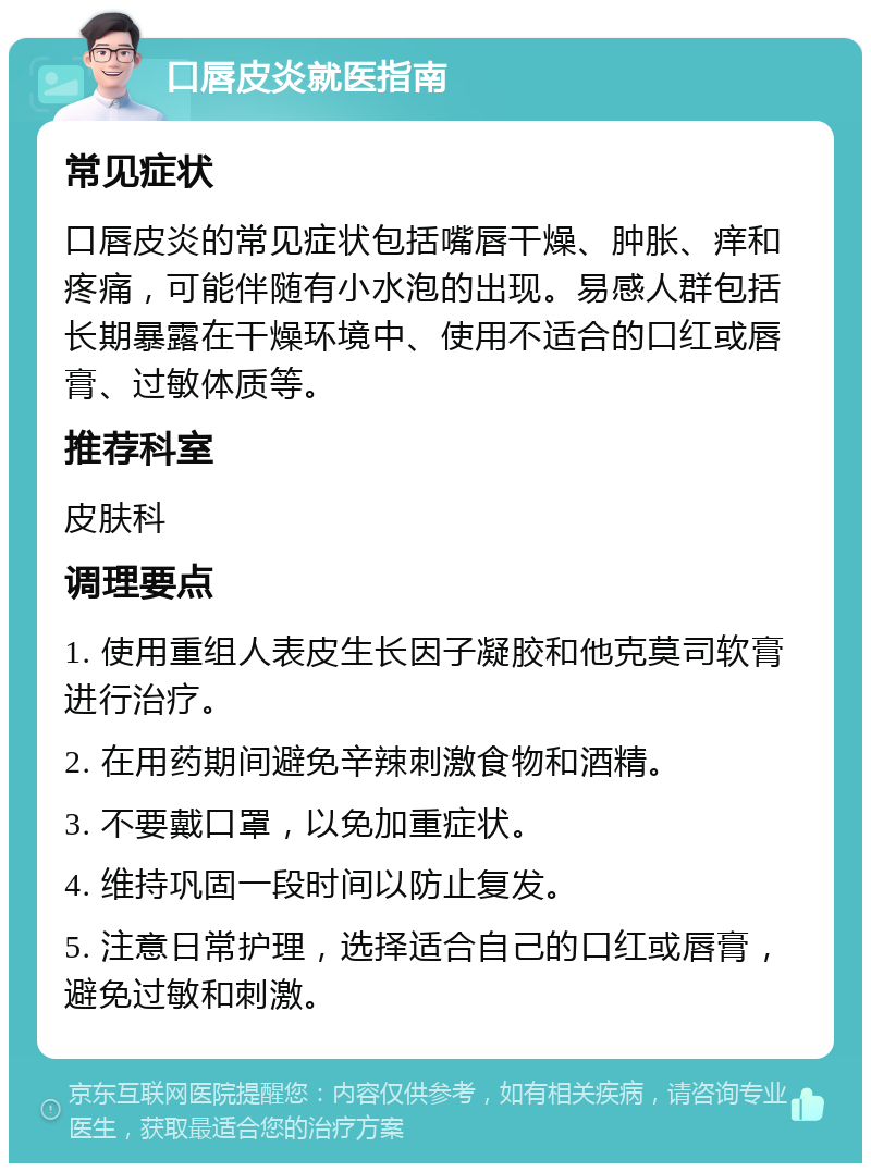 口唇皮炎就医指南 常见症状 口唇皮炎的常见症状包括嘴唇干燥、肿胀、痒和疼痛，可能伴随有小水泡的出现。易感人群包括长期暴露在干燥环境中、使用不适合的口红或唇膏、过敏体质等。 推荐科室 皮肤科 调理要点 1. 使用重组人表皮生长因子凝胶和他克莫司软膏进行治疗。 2. 在用药期间避免辛辣刺激食物和酒精。 3. 不要戴口罩，以免加重症状。 4. 维持巩固一段时间以防止复发。 5. 注意日常护理，选择适合自己的口红或唇膏，避免过敏和刺激。