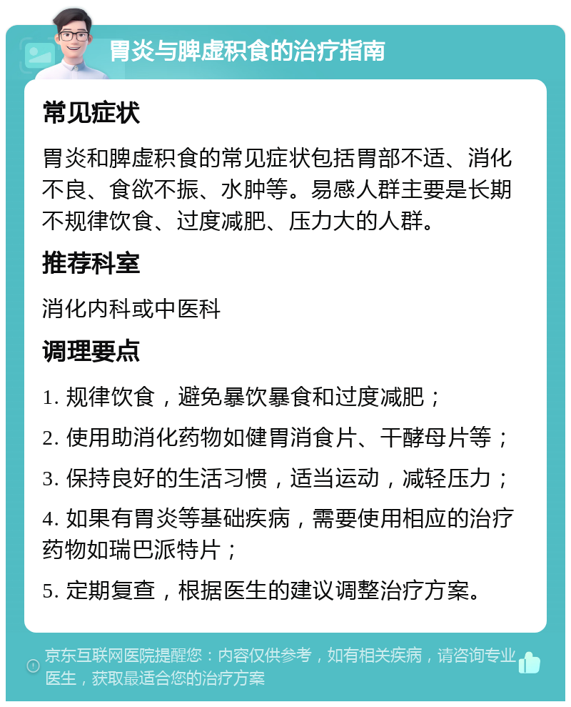 胃炎与脾虚积食的治疗指南 常见症状 胃炎和脾虚积食的常见症状包括胃部不适、消化不良、食欲不振、水肿等。易感人群主要是长期不规律饮食、过度减肥、压力大的人群。 推荐科室 消化内科或中医科 调理要点 1. 规律饮食，避免暴饮暴食和过度减肥； 2. 使用助消化药物如健胃消食片、干酵母片等； 3. 保持良好的生活习惯，适当运动，减轻压力； 4. 如果有胃炎等基础疾病，需要使用相应的治疗药物如瑞巴派特片； 5. 定期复查，根据医生的建议调整治疗方案。