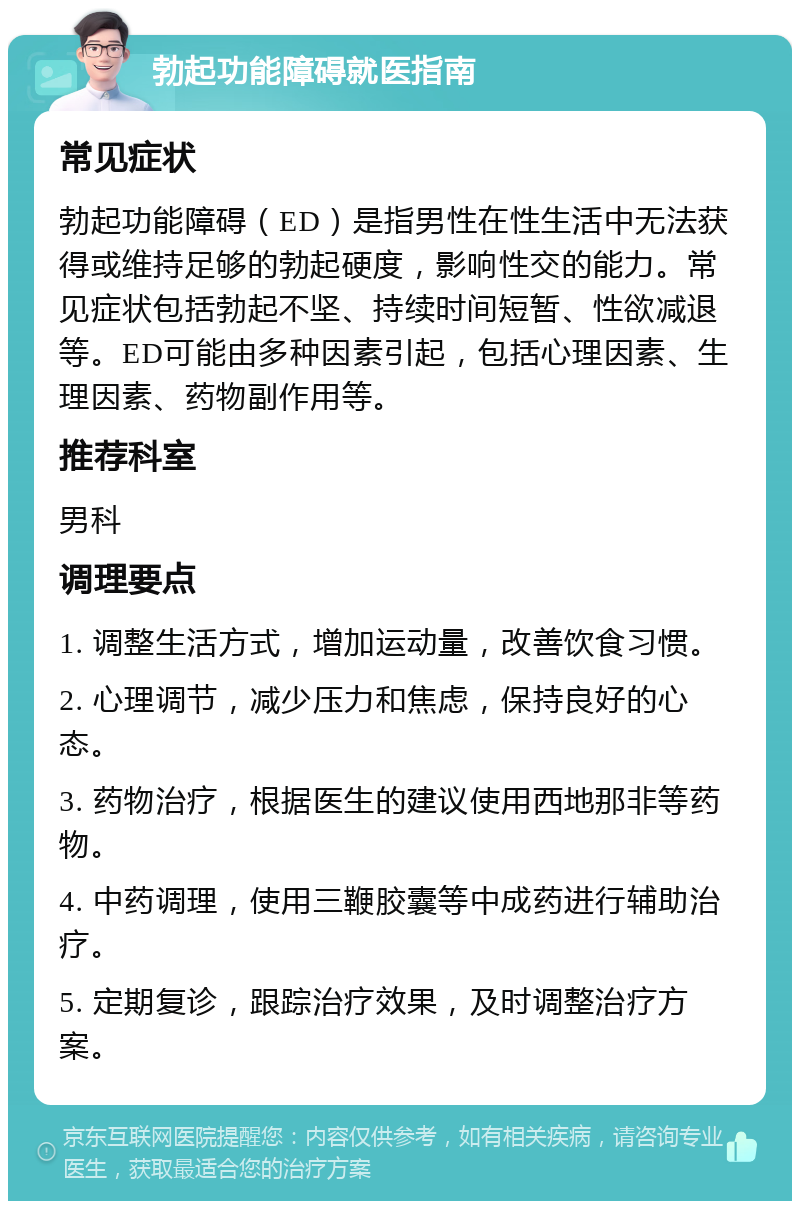 勃起功能障碍就医指南 常见症状 勃起功能障碍（ED）是指男性在性生活中无法获得或维持足够的勃起硬度，影响性交的能力。常见症状包括勃起不坚、持续时间短暂、性欲减退等。ED可能由多种因素引起，包括心理因素、生理因素、药物副作用等。 推荐科室 男科 调理要点 1. 调整生活方式，增加运动量，改善饮食习惯。 2. 心理调节，减少压力和焦虑，保持良好的心态。 3. 药物治疗，根据医生的建议使用西地那非等药物。 4. 中药调理，使用三鞭胶囊等中成药进行辅助治疗。 5. 定期复诊，跟踪治疗效果，及时调整治疗方案。