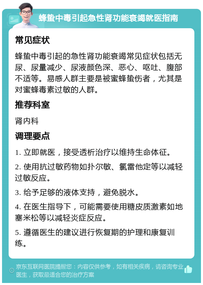 蜂蛰中毒引起急性肾功能衰竭就医指南 常见症状 蜂蛰中毒引起的急性肾功能衰竭常见症状包括无尿、尿量减少、尿液颜色深、恶心、呕吐、腹部不适等。易感人群主要是被蜜蜂蛰伤者，尤其是对蜜蜂毒素过敏的人群。 推荐科室 肾内科 调理要点 1. 立即就医，接受透析治疗以维持生命体征。 2. 使用抗过敏药物如扑尔敏、氯雷他定等以减轻过敏反应。 3. 给予足够的液体支持，避免脱水。 4. 在医生指导下，可能需要使用糖皮质激素如地塞米松等以减轻炎症反应。 5. 遵循医生的建议进行恢复期的护理和康复训练。