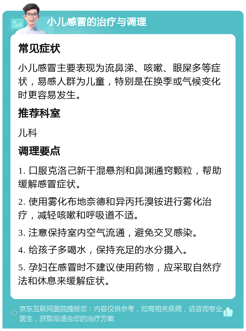 小儿感冒的治疗与调理 常见症状 小儿感冒主要表现为流鼻涕、咳嗽、眼屎多等症状，易感人群为儿童，特别是在换季或气候变化时更容易发生。 推荐科室 儿科 调理要点 1. 口服克洛己新干混悬剂和鼻渊通窍颗粒，帮助缓解感冒症状。 2. 使用雾化布地奈德和异丙托溴铵进行雾化治疗，减轻咳嗽和呼吸道不适。 3. 注意保持室内空气流通，避免交叉感染。 4. 给孩子多喝水，保持充足的水分摄入。 5. 孕妇在感冒时不建议使用药物，应采取自然疗法和休息来缓解症状。