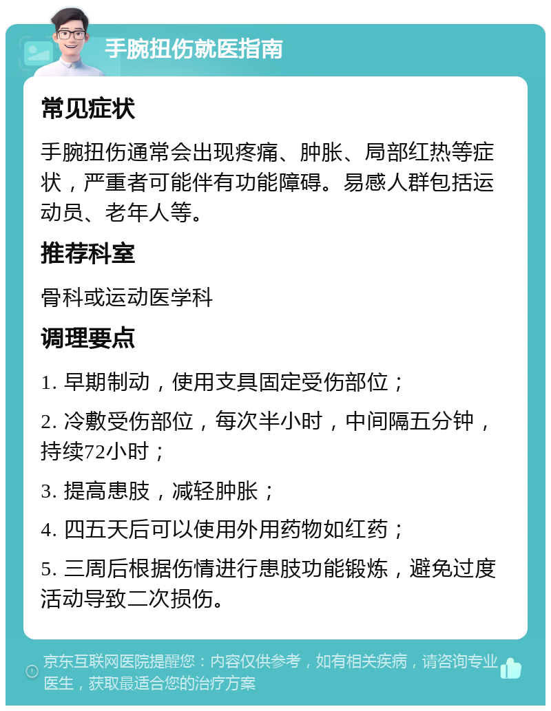 手腕扭伤就医指南 常见症状 手腕扭伤通常会出现疼痛、肿胀、局部红热等症状，严重者可能伴有功能障碍。易感人群包括运动员、老年人等。 推荐科室 骨科或运动医学科 调理要点 1. 早期制动，使用支具固定受伤部位； 2. 冷敷受伤部位，每次半小时，中间隔五分钟，持续72小时； 3. 提高患肢，减轻肿胀； 4. 四五天后可以使用外用药物如红药； 5. 三周后根据伤情进行患肢功能锻炼，避免过度活动导致二次损伤。