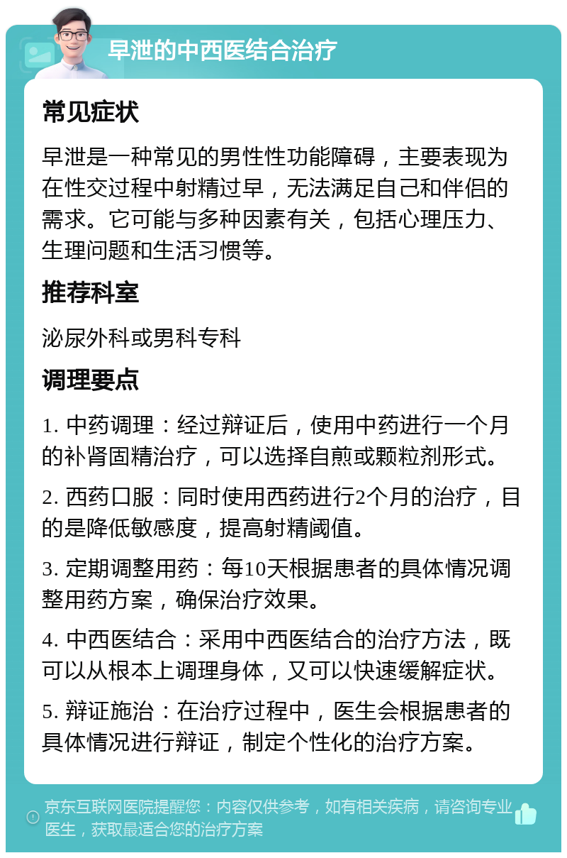 早泄的中西医结合治疗 常见症状 早泄是一种常见的男性性功能障碍，主要表现为在性交过程中射精过早，无法满足自己和伴侣的需求。它可能与多种因素有关，包括心理压力、生理问题和生活习惯等。 推荐科室 泌尿外科或男科专科 调理要点 1. 中药调理：经过辩证后，使用中药进行一个月的补肾固精治疗，可以选择自煎或颗粒剂形式。 2. 西药口服：同时使用西药进行2个月的治疗，目的是降低敏感度，提高射精阈值。 3. 定期调整用药：每10天根据患者的具体情况调整用药方案，确保治疗效果。 4. 中西医结合：采用中西医结合的治疗方法，既可以从根本上调理身体，又可以快速缓解症状。 5. 辩证施治：在治疗过程中，医生会根据患者的具体情况进行辩证，制定个性化的治疗方案。