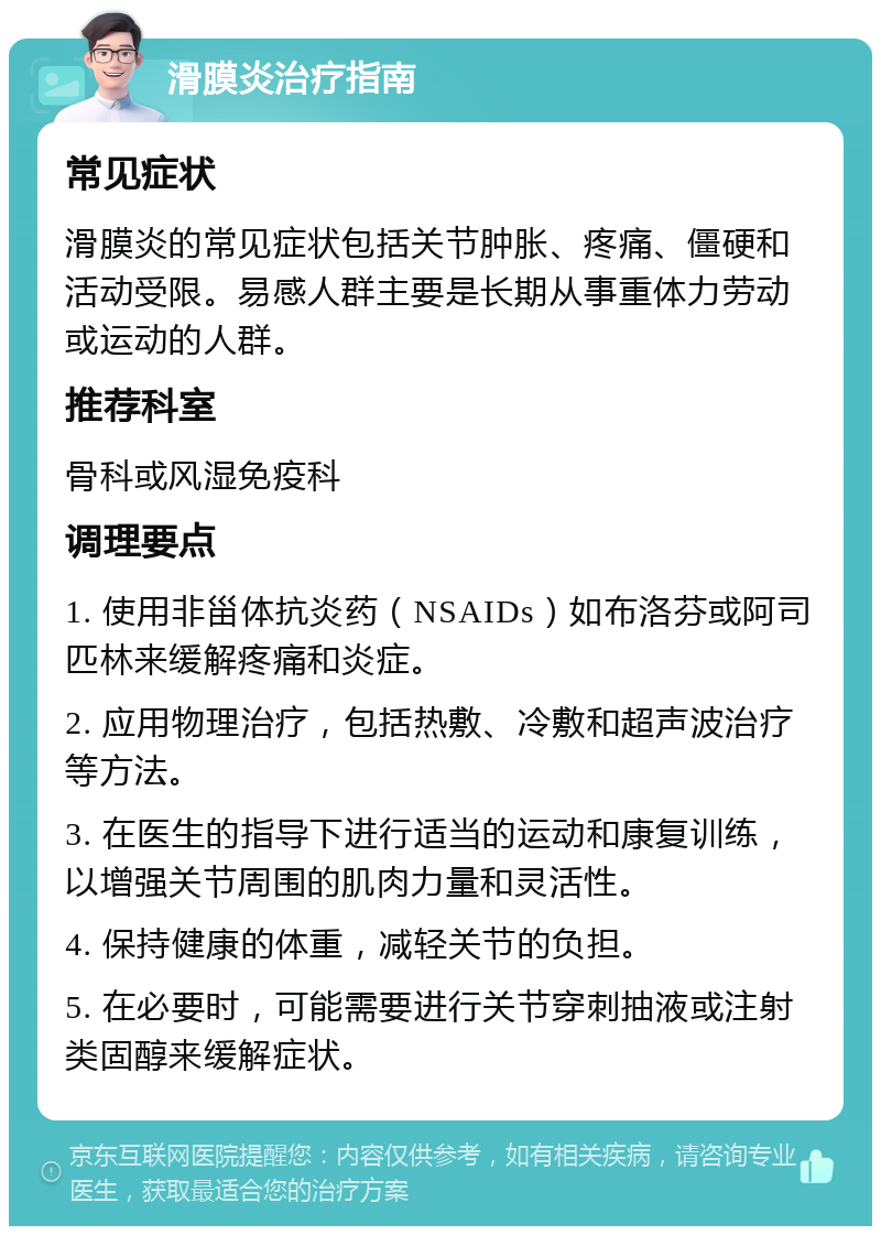 滑膜炎治疗指南 常见症状 滑膜炎的常见症状包括关节肿胀、疼痛、僵硬和活动受限。易感人群主要是长期从事重体力劳动或运动的人群。 推荐科室 骨科或风湿免疫科 调理要点 1. 使用非甾体抗炎药（NSAIDs）如布洛芬或阿司匹林来缓解疼痛和炎症。 2. 应用物理治疗，包括热敷、冷敷和超声波治疗等方法。 3. 在医生的指导下进行适当的运动和康复训练，以增强关节周围的肌肉力量和灵活性。 4. 保持健康的体重，减轻关节的负担。 5. 在必要时，可能需要进行关节穿刺抽液或注射类固醇来缓解症状。