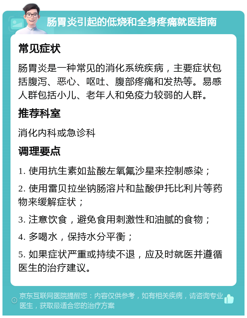 肠胃炎引起的低烧和全身疼痛就医指南 常见症状 肠胃炎是一种常见的消化系统疾病，主要症状包括腹泻、恶心、呕吐、腹部疼痛和发热等。易感人群包括小儿、老年人和免疫力较弱的人群。 推荐科室 消化内科或急诊科 调理要点 1. 使用抗生素如盐酸左氧氟沙星来控制感染； 2. 使用雷贝拉坐钠肠溶片和盐酸伊托比利片等药物来缓解症状； 3. 注意饮食，避免食用刺激性和油腻的食物； 4. 多喝水，保持水分平衡； 5. 如果症状严重或持续不退，应及时就医并遵循医生的治疗建议。