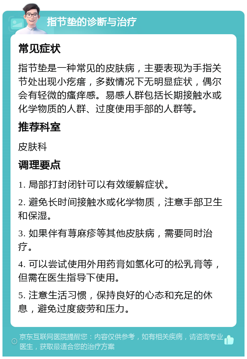 指节垫的诊断与治疗 常见症状 指节垫是一种常见的皮肤病，主要表现为手指关节处出现小疙瘩，多数情况下无明显症状，偶尔会有轻微的瘙痒感。易感人群包括长期接触水或化学物质的人群、过度使用手部的人群等。 推荐科室 皮肤科 调理要点 1. 局部打封闭针可以有效缓解症状。 2. 避免长时间接触水或化学物质，注意手部卫生和保湿。 3. 如果伴有荨麻疹等其他皮肤病，需要同时治疗。 4. 可以尝试使用外用药膏如氢化可的松乳膏等，但需在医生指导下使用。 5. 注意生活习惯，保持良好的心态和充足的休息，避免过度疲劳和压力。