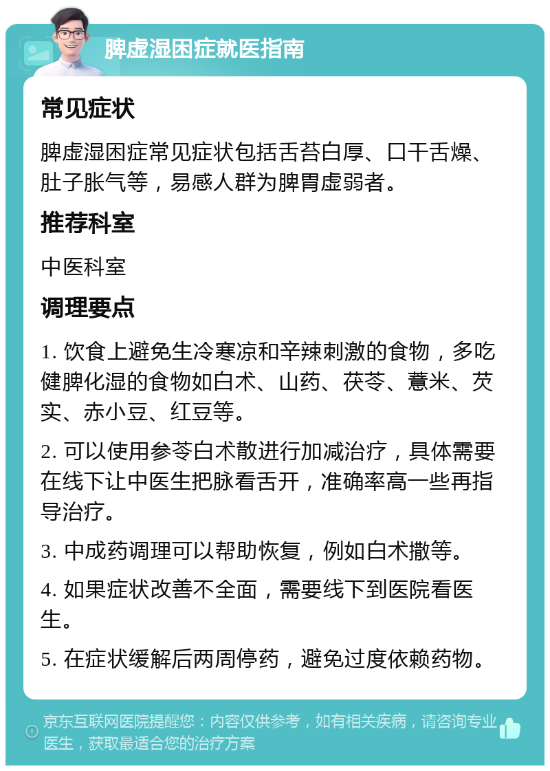 脾虚湿困症就医指南 常见症状 脾虚湿困症常见症状包括舌苔白厚、口干舌燥、肚子胀气等，易感人群为脾胃虚弱者。 推荐科室 中医科室 调理要点 1. 饮食上避免生冷寒凉和辛辣刺激的食物，多吃健脾化湿的食物如白术、山药、茯苓、薏米、芡实、赤小豆、红豆等。 2. 可以使用参苓白术散进行加减治疗，具体需要在线下让中医生把脉看舌开，准确率高一些再指导治疗。 3. 中成药调理可以帮助恢复，例如白术撒等。 4. 如果症状改善不全面，需要线下到医院看医生。 5. 在症状缓解后两周停药，避免过度依赖药物。