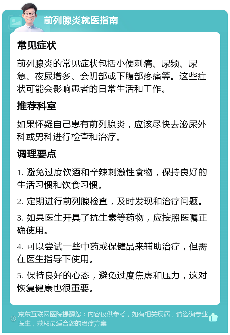 前列腺炎就医指南 常见症状 前列腺炎的常见症状包括小便刺痛、尿频、尿急、夜尿增多、会阴部或下腹部疼痛等。这些症状可能会影响患者的日常生活和工作。 推荐科室 如果怀疑自己患有前列腺炎，应该尽快去泌尿外科或男科进行检查和治疗。 调理要点 1. 避免过度饮酒和辛辣刺激性食物，保持良好的生活习惯和饮食习惯。 2. 定期进行前列腺检查，及时发现和治疗问题。 3. 如果医生开具了抗生素等药物，应按照医嘱正确使用。 4. 可以尝试一些中药或保健品来辅助治疗，但需在医生指导下使用。 5. 保持良好的心态，避免过度焦虑和压力，这对恢复健康也很重要。