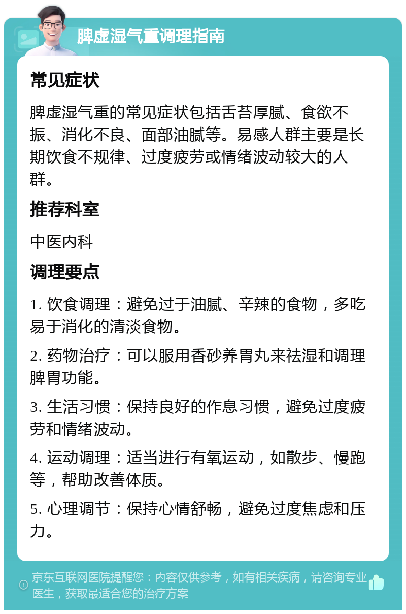 脾虚湿气重调理指南 常见症状 脾虚湿气重的常见症状包括舌苔厚腻、食欲不振、消化不良、面部油腻等。易感人群主要是长期饮食不规律、过度疲劳或情绪波动较大的人群。 推荐科室 中医内科 调理要点 1. 饮食调理：避免过于油腻、辛辣的食物，多吃易于消化的清淡食物。 2. 药物治疗：可以服用香砂养胃丸来祛湿和调理脾胃功能。 3. 生活习惯：保持良好的作息习惯，避免过度疲劳和情绪波动。 4. 运动调理：适当进行有氧运动，如散步、慢跑等，帮助改善体质。 5. 心理调节：保持心情舒畅，避免过度焦虑和压力。