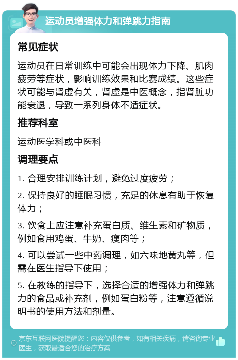 运动员增强体力和弹跳力指南 常见症状 运动员在日常训练中可能会出现体力下降、肌肉疲劳等症状，影响训练效果和比赛成绩。这些症状可能与肾虚有关，肾虚是中医概念，指肾脏功能衰退，导致一系列身体不适症状。 推荐科室 运动医学科或中医科 调理要点 1. 合理安排训练计划，避免过度疲劳； 2. 保持良好的睡眠习惯，充足的休息有助于恢复体力； 3. 饮食上应注意补充蛋白质、维生素和矿物质，例如食用鸡蛋、牛奶、瘦肉等； 4. 可以尝试一些中药调理，如六味地黄丸等，但需在医生指导下使用； 5. 在教练的指导下，选择合适的增强体力和弹跳力的食品或补充剂，例如蛋白粉等，注意遵循说明书的使用方法和剂量。