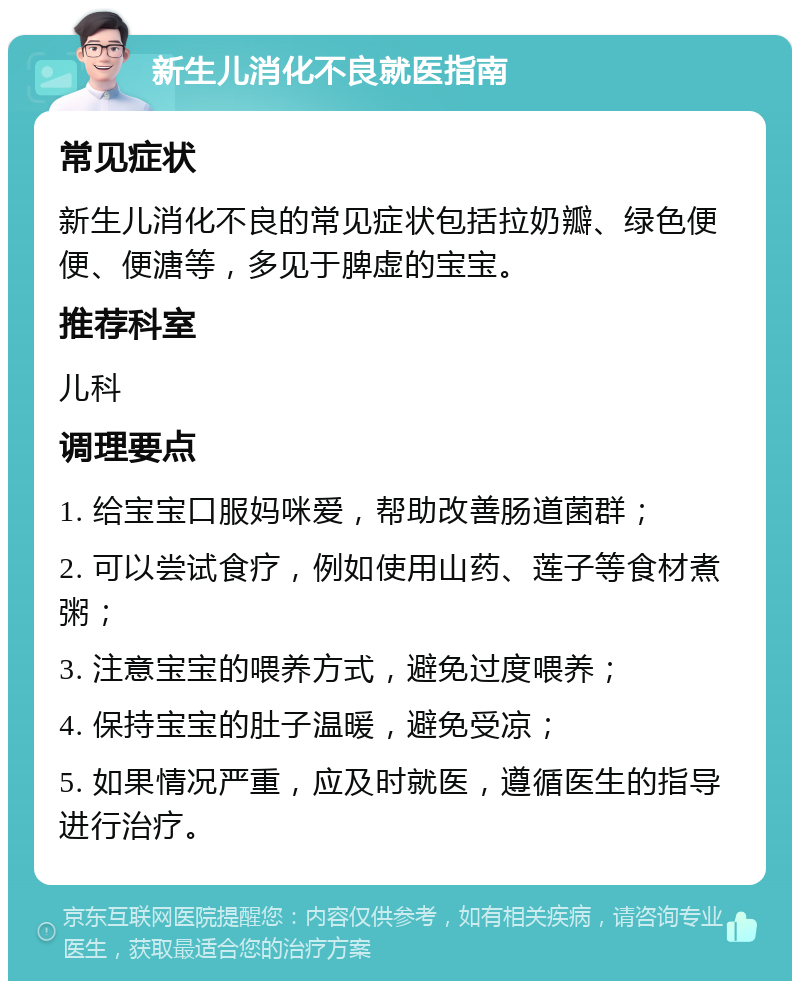 新生儿消化不良就医指南 常见症状 新生儿消化不良的常见症状包括拉奶瓣、绿色便便、便溏等，多见于脾虚的宝宝。 推荐科室 儿科 调理要点 1. 给宝宝口服妈咪爱，帮助改善肠道菌群； 2. 可以尝试食疗，例如使用山药、莲子等食材煮粥； 3. 注意宝宝的喂养方式，避免过度喂养； 4. 保持宝宝的肚子温暖，避免受凉； 5. 如果情况严重，应及时就医，遵循医生的指导进行治疗。