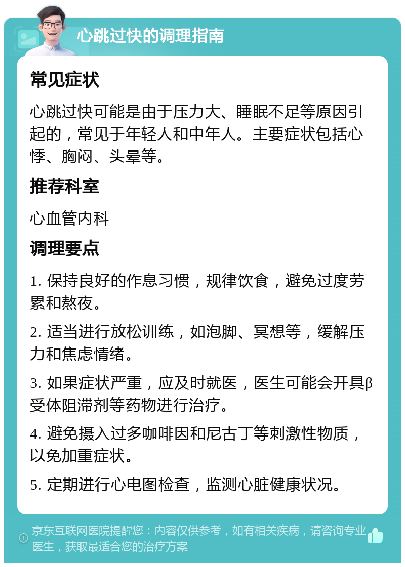 心跳过快的调理指南 常见症状 心跳过快可能是由于压力大、睡眠不足等原因引起的，常见于年轻人和中年人。主要症状包括心悸、胸闷、头晕等。 推荐科室 心血管内科 调理要点 1. 保持良好的作息习惯，规律饮食，避免过度劳累和熬夜。 2. 适当进行放松训练，如泡脚、冥想等，缓解压力和焦虑情绪。 3. 如果症状严重，应及时就医，医生可能会开具β受体阻滞剂等药物进行治疗。 4. 避免摄入过多咖啡因和尼古丁等刺激性物质，以免加重症状。 5. 定期进行心电图检查，监测心脏健康状况。