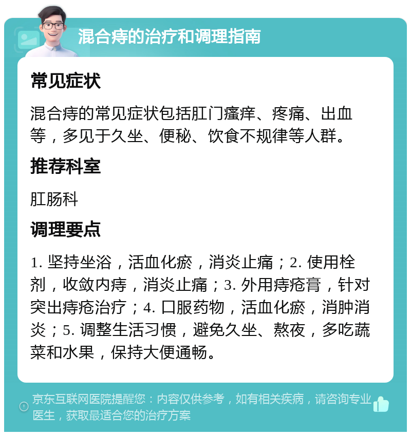 混合痔的治疗和调理指南 常见症状 混合痔的常见症状包括肛门瘙痒、疼痛、出血等，多见于久坐、便秘、饮食不规律等人群。 推荐科室 肛肠科 调理要点 1. 坚持坐浴，活血化瘀，消炎止痛；2. 使用栓剂，收敛内痔，消炎止痛；3. 外用痔疮膏，针对突出痔疮治疗；4. 口服药物，活血化瘀，消肿消炎；5. 调整生活习惯，避免久坐、熬夜，多吃蔬菜和水果，保持大便通畅。