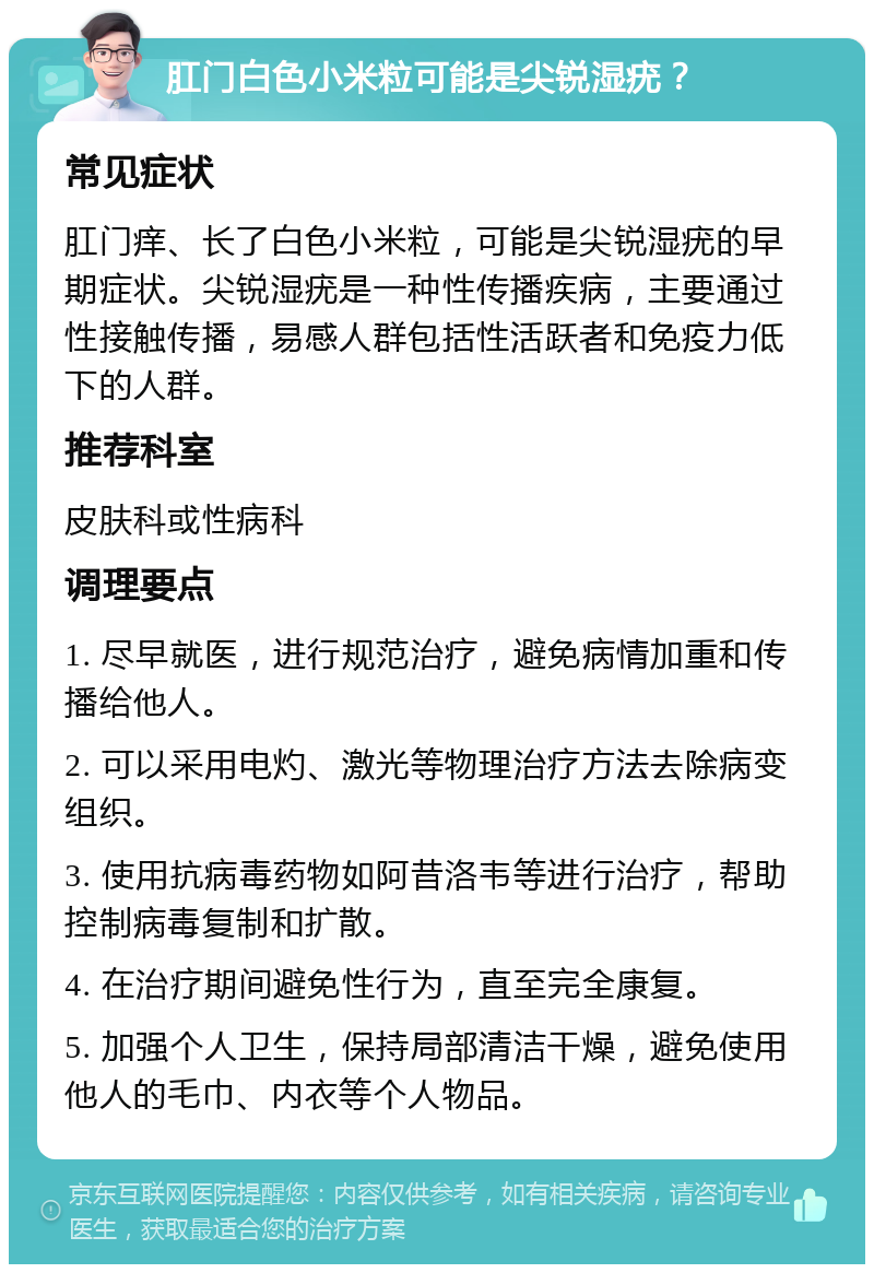 肛门白色小米粒可能是尖锐湿疣？ 常见症状 肛门痒、长了白色小米粒，可能是尖锐湿疣的早期症状。尖锐湿疣是一种性传播疾病，主要通过性接触传播，易感人群包括性活跃者和免疫力低下的人群。 推荐科室 皮肤科或性病科 调理要点 1. 尽早就医，进行规范治疗，避免病情加重和传播给他人。 2. 可以采用电灼、激光等物理治疗方法去除病变组织。 3. 使用抗病毒药物如阿昔洛韦等进行治疗，帮助控制病毒复制和扩散。 4. 在治疗期间避免性行为，直至完全康复。 5. 加强个人卫生，保持局部清洁干燥，避免使用他人的毛巾、内衣等个人物品。