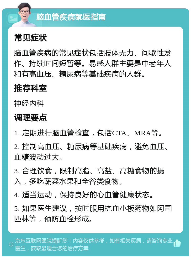 脑血管疾病就医指南 常见症状 脑血管疾病的常见症状包括肢体无力、间歇性发作、持续时间短暂等。易感人群主要是中老年人和有高血压、糖尿病等基础疾病的人群。 推荐科室 神经内科 调理要点 1. 定期进行脑血管检查，包括CTA、MRA等。 2. 控制高血压、糖尿病等基础疾病，避免血压、血糖波动过大。 3. 合理饮食，限制高脂、高盐、高糖食物的摄入，多吃蔬菜水果和全谷类食物。 4. 适当运动，保持良好的心血管健康状态。 5. 如果医生建议，按时服用抗血小板药物如阿司匹林等，预防血栓形成。