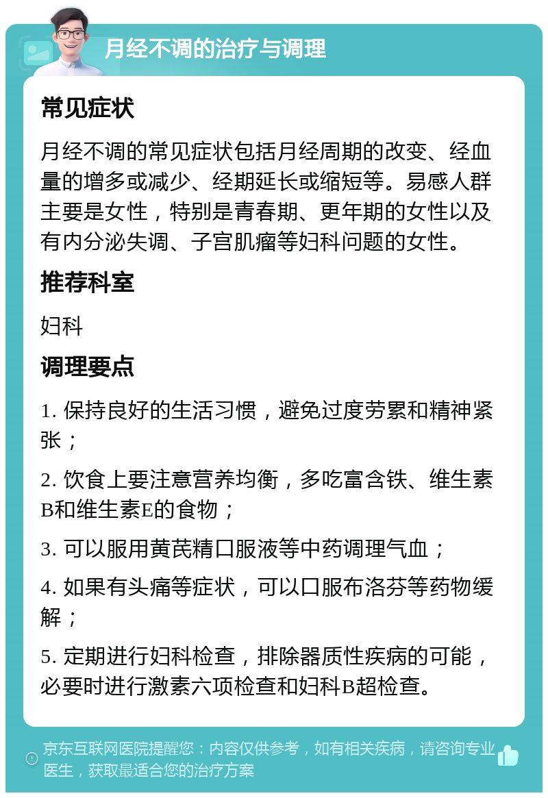 月经不调的治疗与调理 常见症状 月经不调的常见症状包括月经周期的改变、经血量的增多或减少、经期延长或缩短等。易感人群主要是女性，特别是青春期、更年期的女性以及有内分泌失调、子宫肌瘤等妇科问题的女性。 推荐科室 妇科 调理要点 1. 保持良好的生活习惯，避免过度劳累和精神紧张； 2. 饮食上要注意营养均衡，多吃富含铁、维生素B和维生素E的食物； 3. 可以服用黄芪精口服液等中药调理气血； 4. 如果有头痛等症状，可以口服布洛芬等药物缓解； 5. 定期进行妇科检查，排除器质性疾病的可能，必要时进行激素六项检查和妇科B超检查。