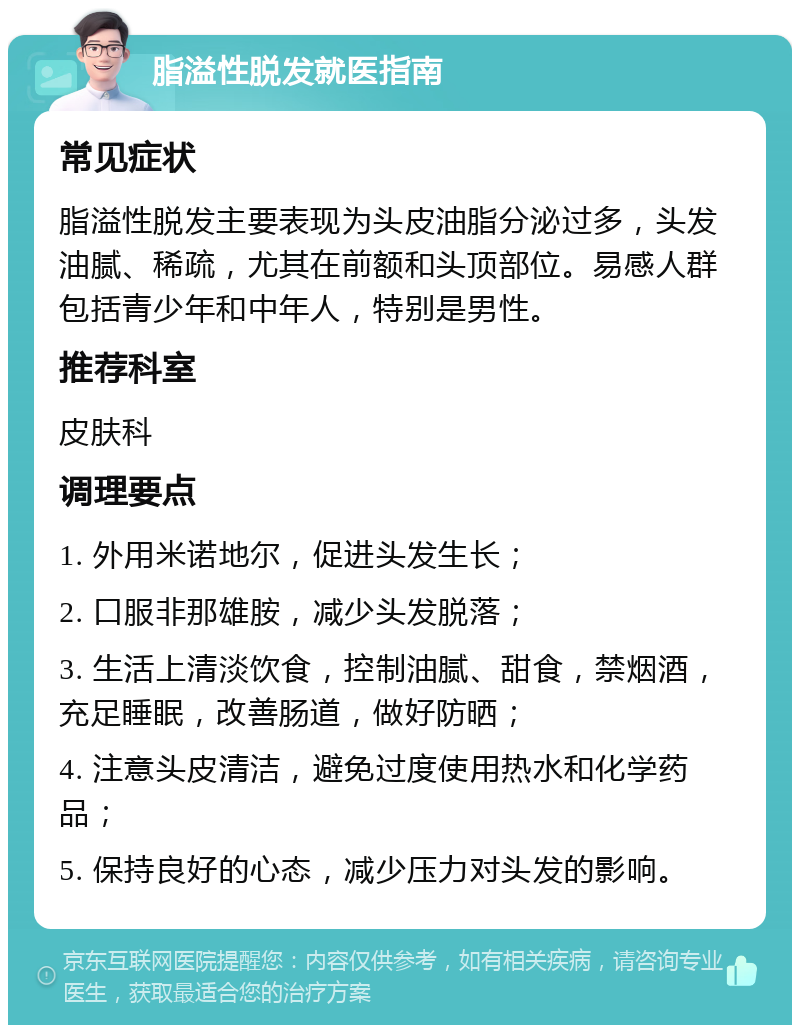 脂溢性脱发就医指南 常见症状 脂溢性脱发主要表现为头皮油脂分泌过多，头发油腻、稀疏，尤其在前额和头顶部位。易感人群包括青少年和中年人，特别是男性。 推荐科室 皮肤科 调理要点 1. 外用米诺地尔，促进头发生长； 2. 口服非那雄胺，减少头发脱落； 3. 生活上清淡饮食，控制油腻、甜食，禁烟酒，充足睡眠，改善肠道，做好防晒； 4. 注意头皮清洁，避免过度使用热水和化学药品； 5. 保持良好的心态，减少压力对头发的影响。