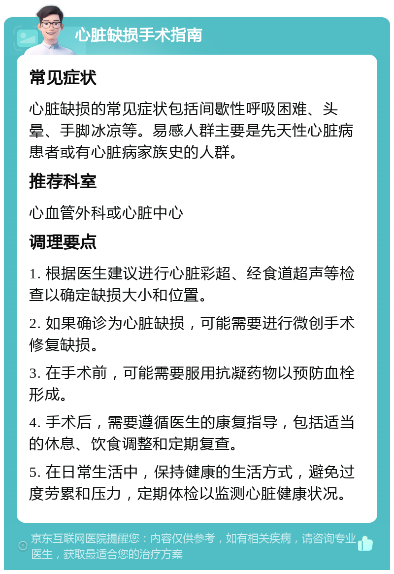 心脏缺损手术指南 常见症状 心脏缺损的常见症状包括间歇性呼吸困难、头晕、手脚冰凉等。易感人群主要是先天性心脏病患者或有心脏病家族史的人群。 推荐科室 心血管外科或心脏中心 调理要点 1. 根据医生建议进行心脏彩超、经食道超声等检查以确定缺损大小和位置。 2. 如果确诊为心脏缺损，可能需要进行微创手术修复缺损。 3. 在手术前，可能需要服用抗凝药物以预防血栓形成。 4. 手术后，需要遵循医生的康复指导，包括适当的休息、饮食调整和定期复查。 5. 在日常生活中，保持健康的生活方式，避免过度劳累和压力，定期体检以监测心脏健康状况。